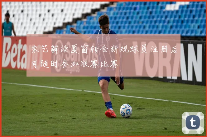 朱艺解读夏窗转会新规球员注册后可随时参加联赛比赛