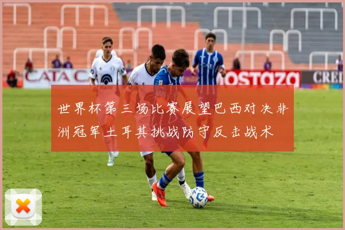 世界杯第三场比赛展望巴西对决非洲冠军土耳其挑战防守反击战术