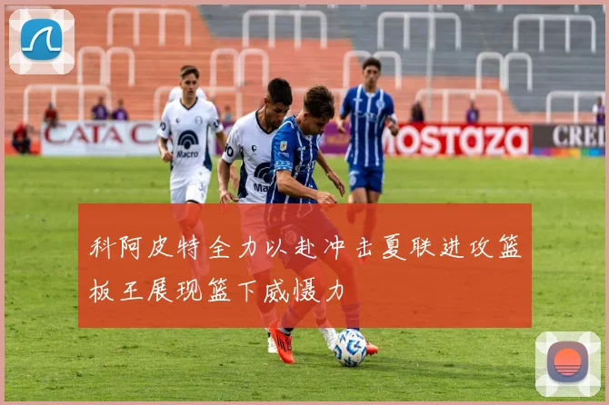 科阿皮特全力以赴冲击夏联进攻篮板王展现篮下威慑力