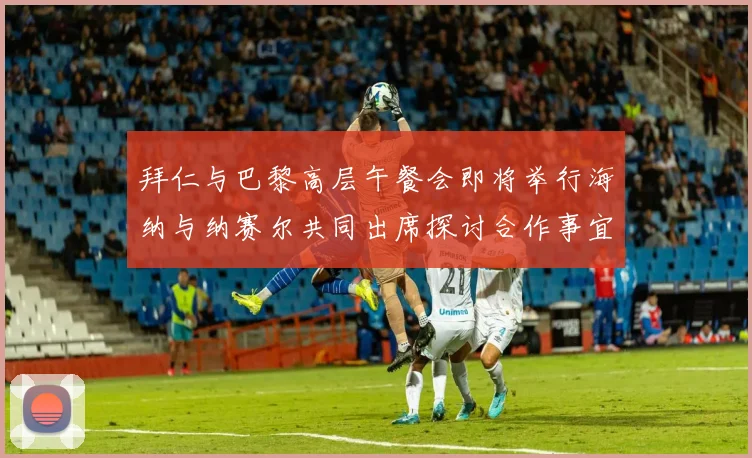 拜仁与巴黎高层午餐会即将举行海纳与纳赛尔共同出席探讨合作事宜