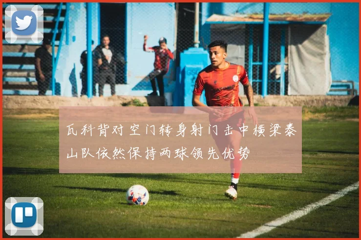 瓦科背对空门转身射门击中横梁泰山队依然保持两球领先优势