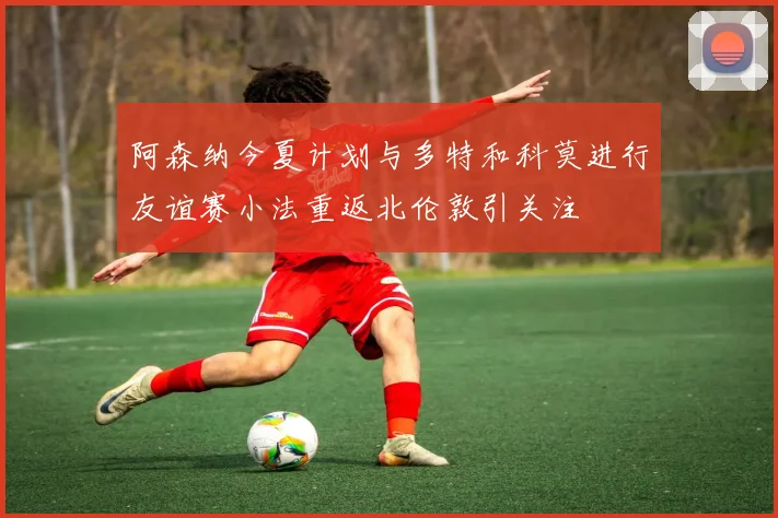 阿森纳今夏计划与多特和科莫进行友谊赛小法重返北伦敦引关注
