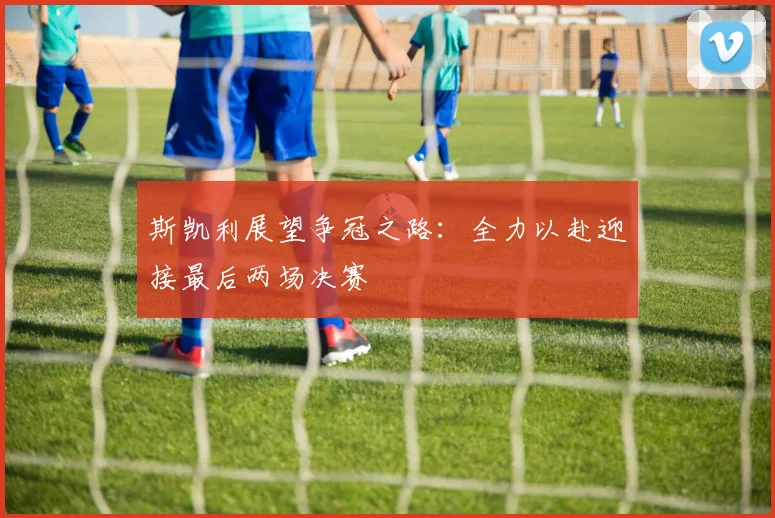 斯凯利展望争冠之路：全力以赴迎接最后两场决赛