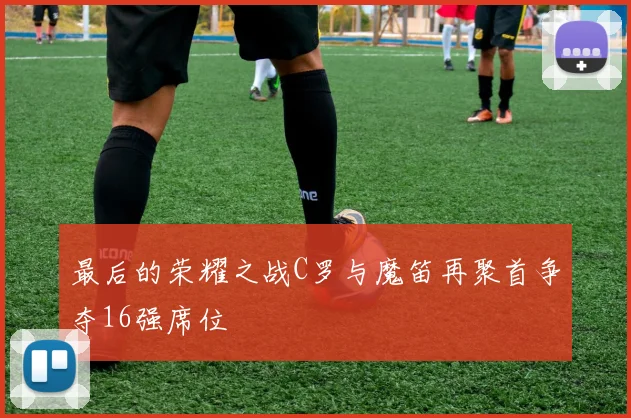最后的荣耀之战C罗与魔笛再聚首争夺16强席位