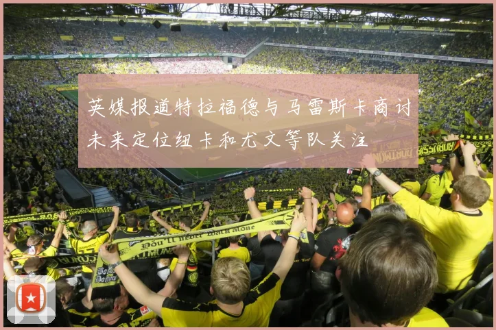 英媒报道特拉福德与马雷斯卡商讨未来定位纽卡和尤文等队关注