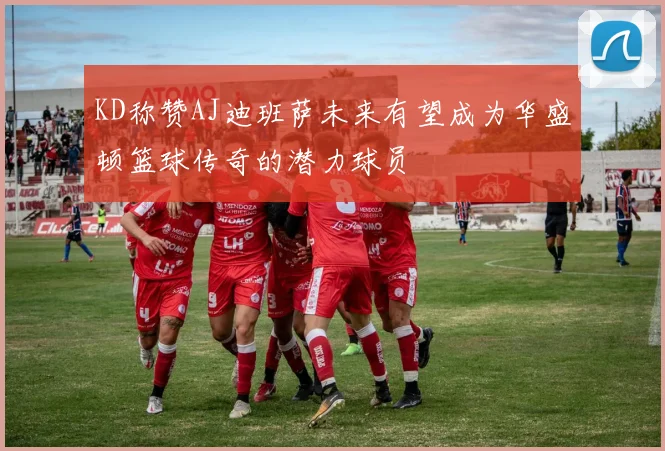 KD称赞AJ迪班萨未来有望成为华盛顿篮球传奇的潜力球员