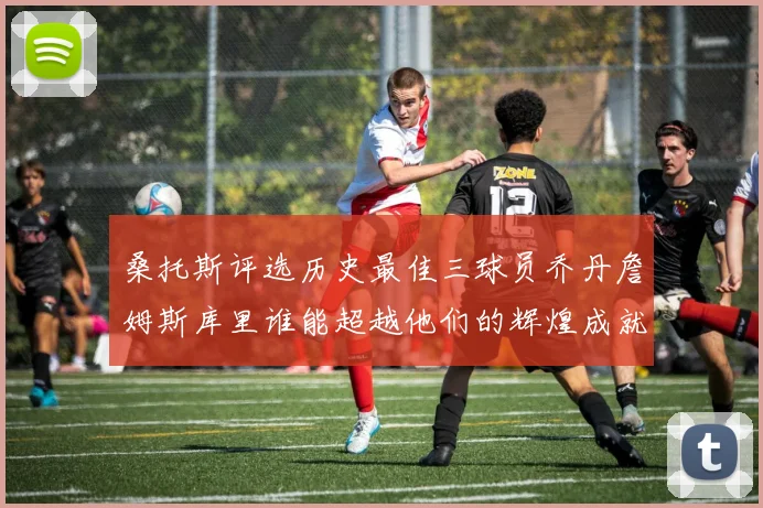 桑托斯评选历史最佳三球员乔丹詹姆斯库里谁能超越他们的辉煌成就