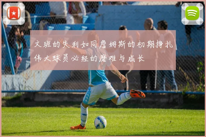 文班的失利如同詹姆斯的初期挣扎伟大球员必经的磨难与成长